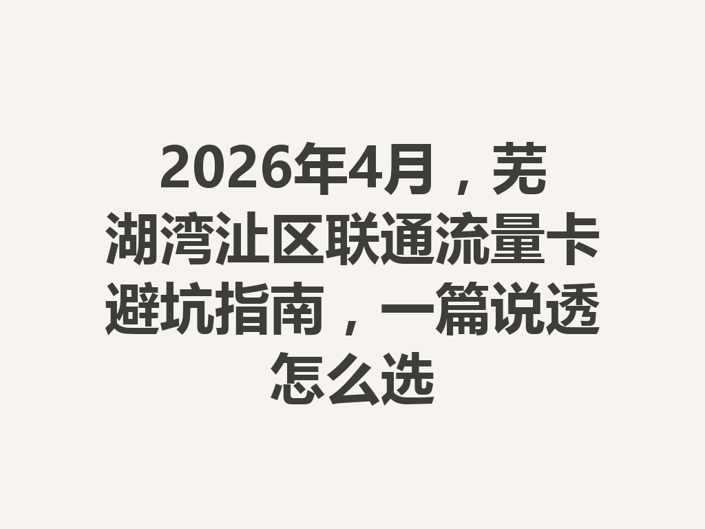 2026年4月，芜湖湾沚区联通流量卡避坑指南，一篇说透怎么选