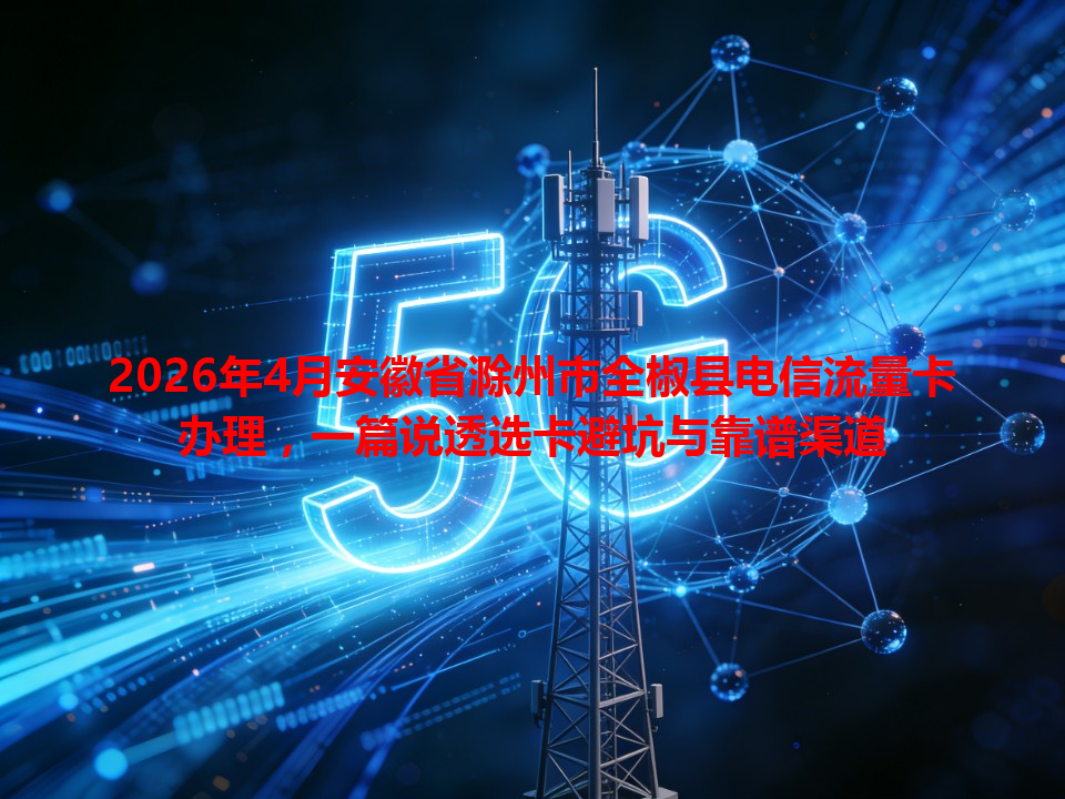 2026年4月安徽省滁州市全椒县电信流量卡办理，一篇说透选卡避坑与靠谱渠道