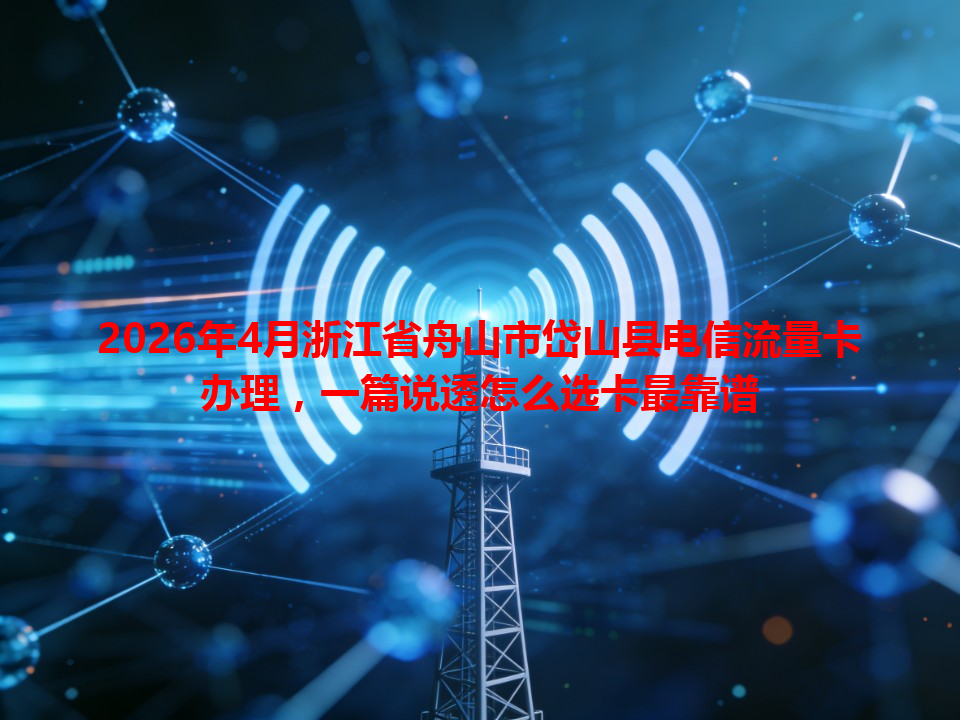2026年4月浙江省舟山市岱山县电信流量卡办理，一篇说透怎么选卡最靠谱