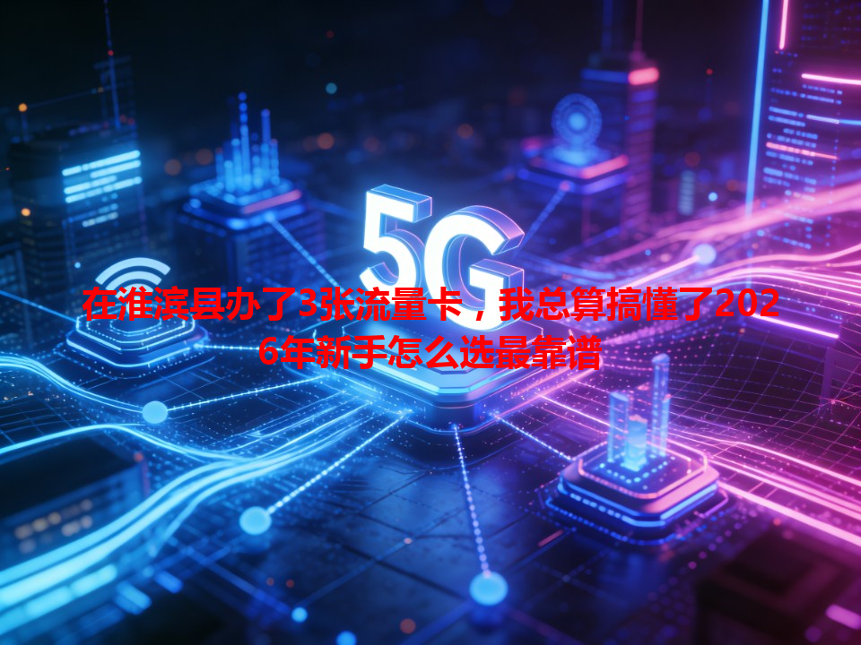 在淮滨县办了3张流量卡，我总算搞懂了2026年新手怎么选最靠谱