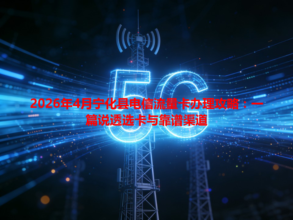 2026年4月宁化县电信流量卡办理攻略：一篇说透选卡与靠谱渠道