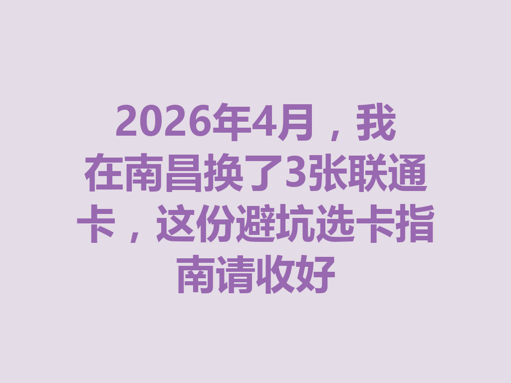 2026年4月，我在南昌换了3张联通卡，这份避坑选卡指南请收好