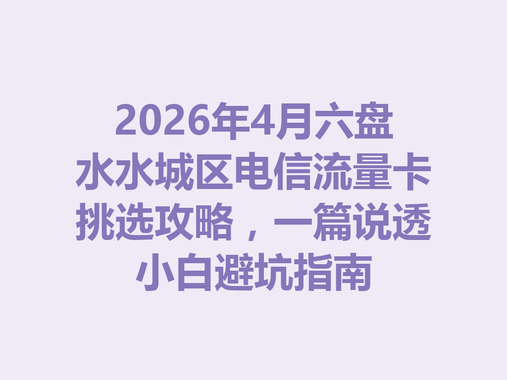 2026年4月六盘水水城区电信流量卡挑选攻略，一篇说透小白避坑指南