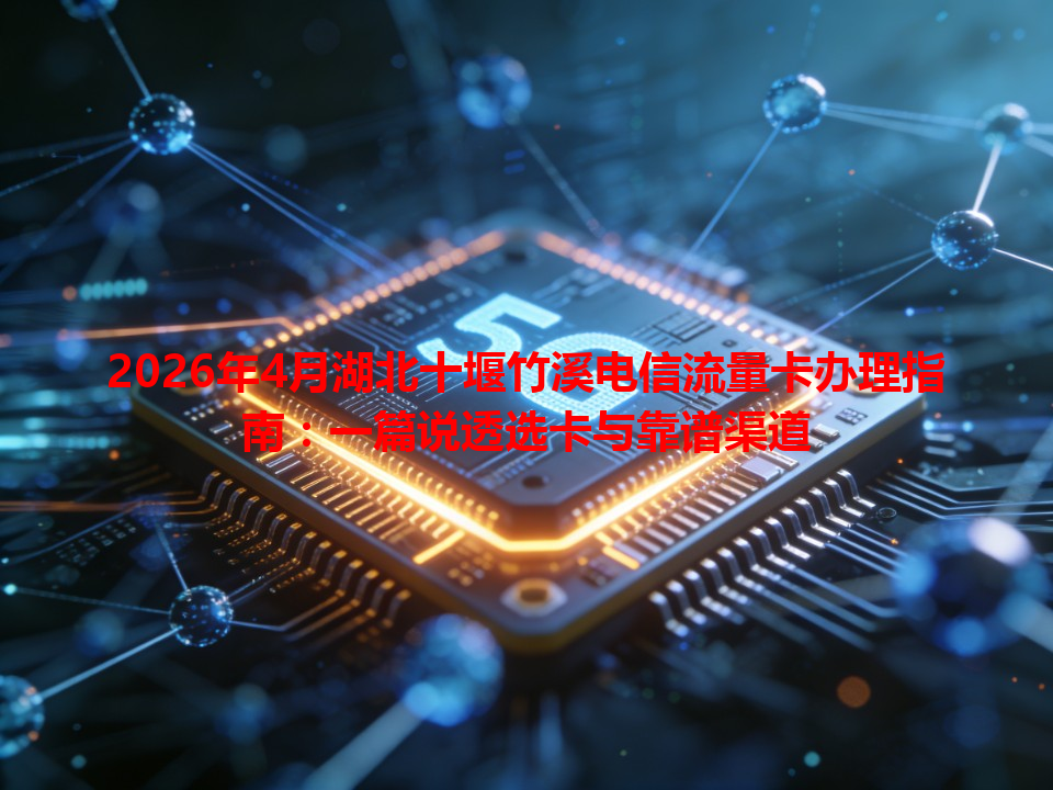 2026年4月湖北十堰竹溪电信流量卡办理指南：一篇说透选卡与靠谱渠道