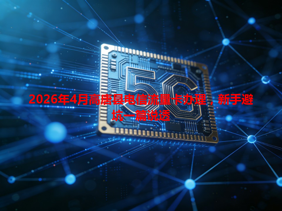 2026年4月高唐县电信流量卡办理，新手避坑一篇说透