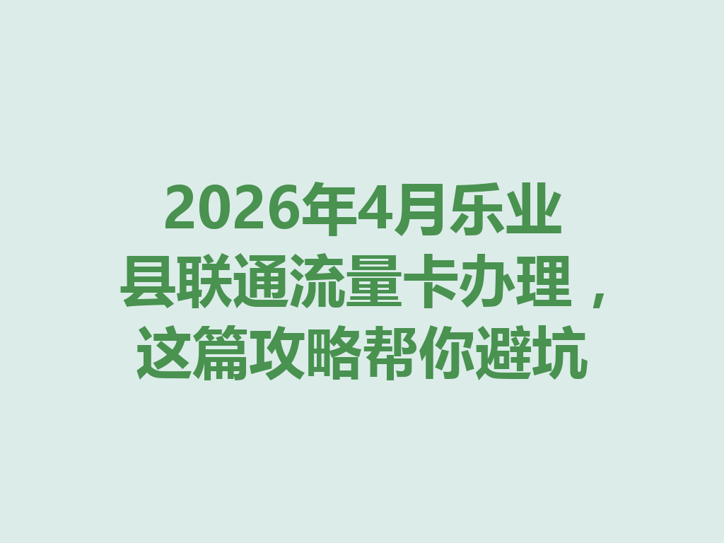 2026年4月乐业县联通流量卡办理，这篇攻略帮你避坑
