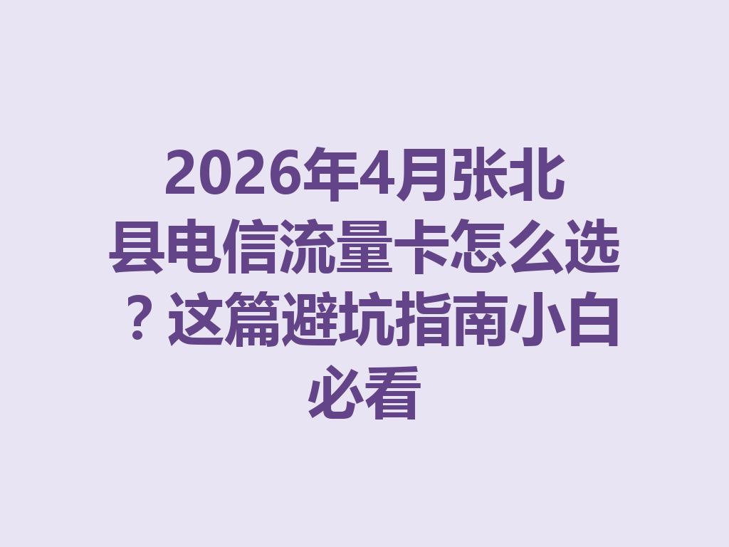 2026年4月张北县电信流量卡怎么选？这篇避坑指南小白必看