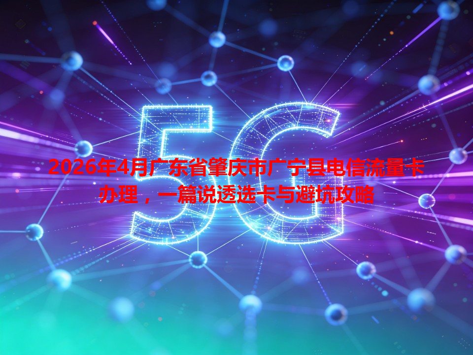2026年4月广东省肇庆市广宁县电信流量卡办理，一篇说透选卡与避坑攻略