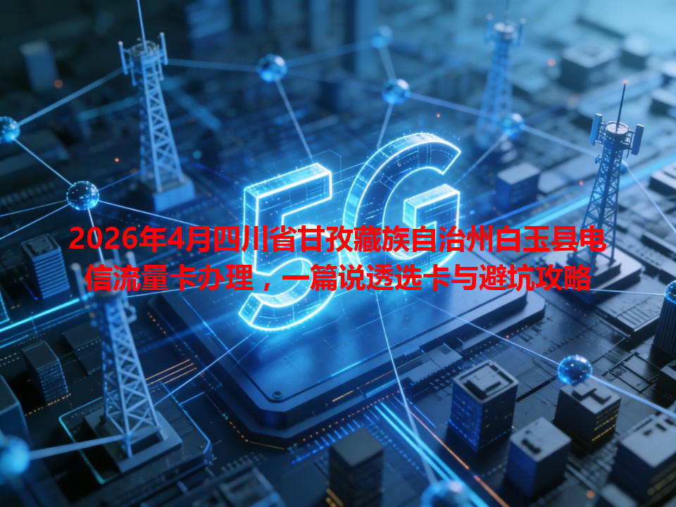 2026年4月四川省甘孜藏族自治州白玉县电信流量卡办理，一篇说透选卡与避坑攻略