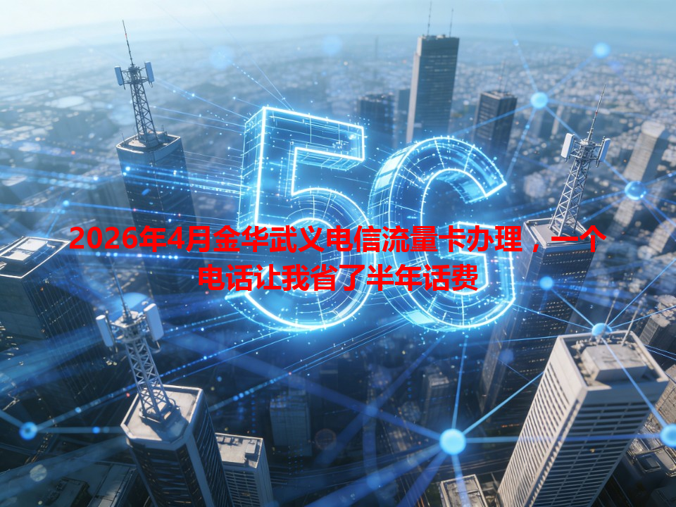 2026年4月金华武义电信流量卡办理，一个电话让我省了半年话费