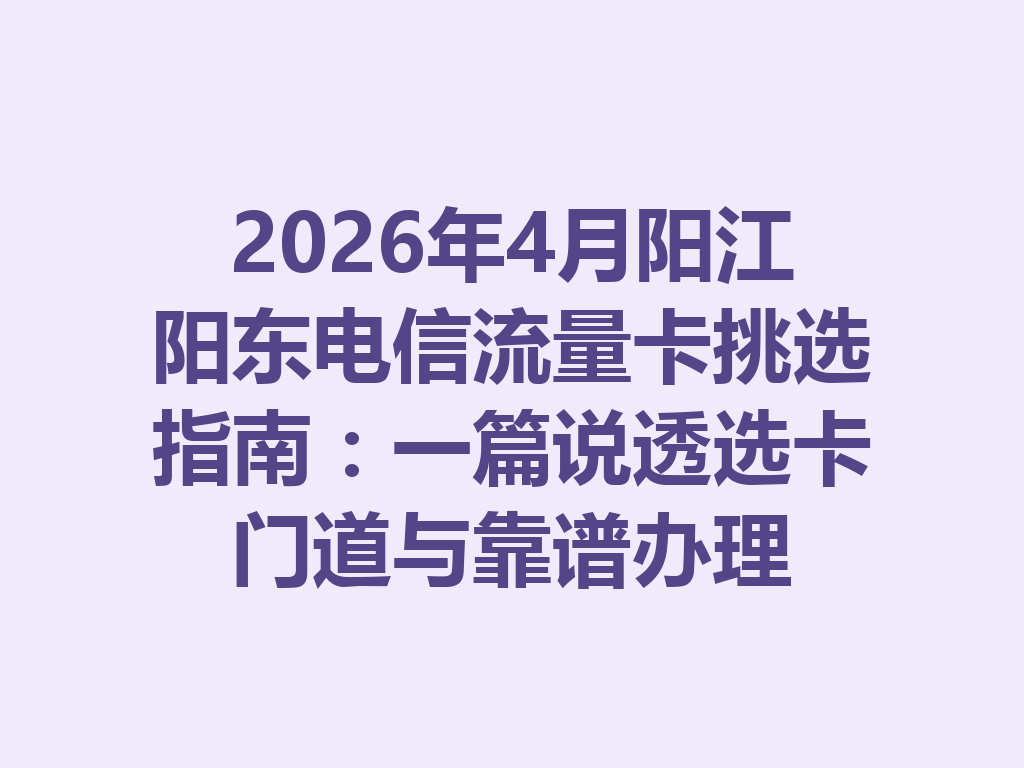 2026年4月阳江阳东电信流量卡挑选指南：一篇说透选卡门道与靠谱办理