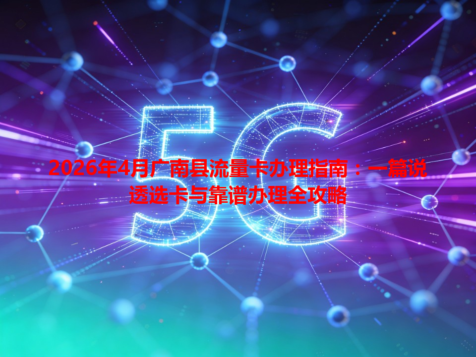 2026年4月广南县流量卡办理指南：一篇说透选卡与靠谱办理全攻略