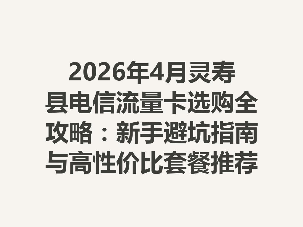 2026年4月灵寿县电信流量卡选购全攻略：新手避坑指南与高性价比套餐推荐