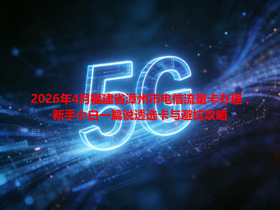 2026年4月福建省漳州市电信流量卡办理，新手小白一篇说透选卡与避坑攻略