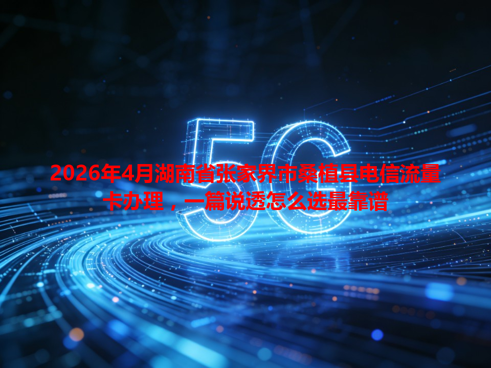 2026年4月湖南省张家界市桑植县电信流量卡办理，一篇说透怎么选最靠谱