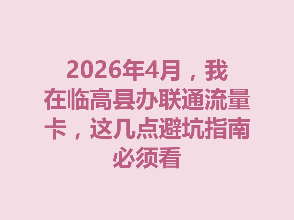 2026年4月，我在临高县办联通流量卡，这几点避坑指南必须看