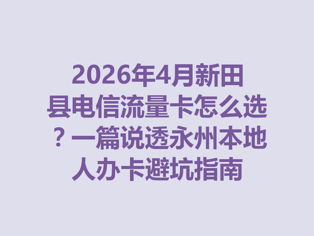 2026年4月新田县电信流量卡怎么选？一篇说透永州本地人办卡避坑指南