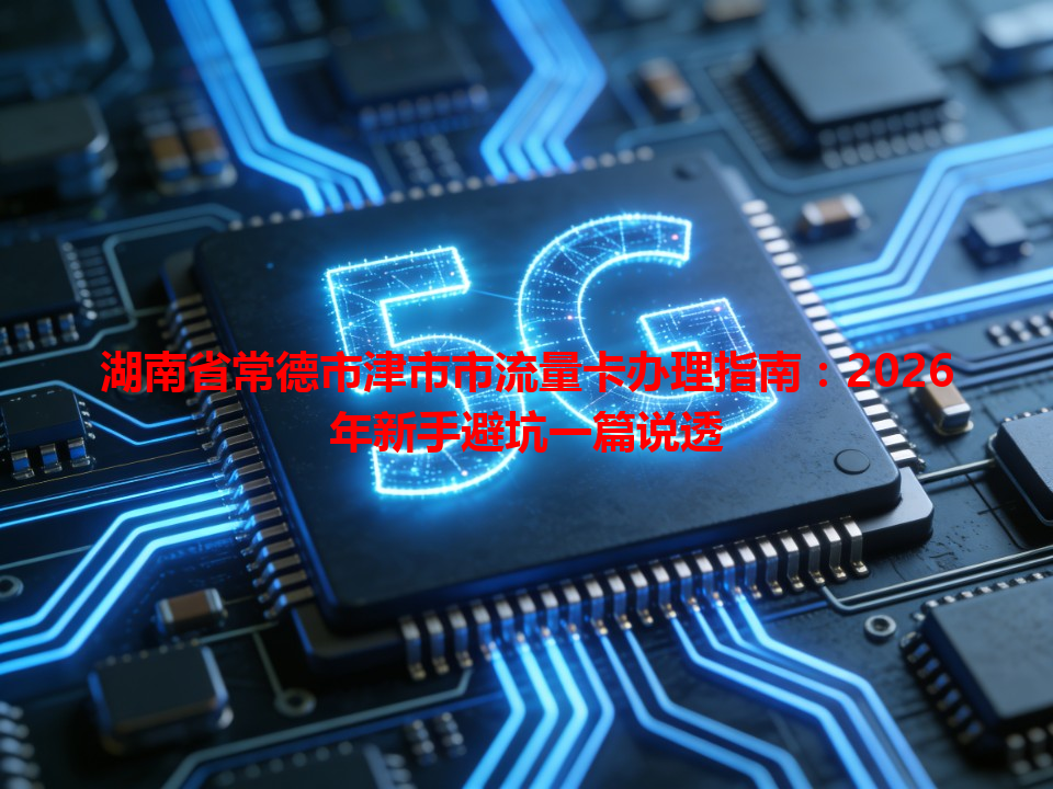 湖南省常德市津市市流量卡办理指南：2026年新手避坑一篇说透