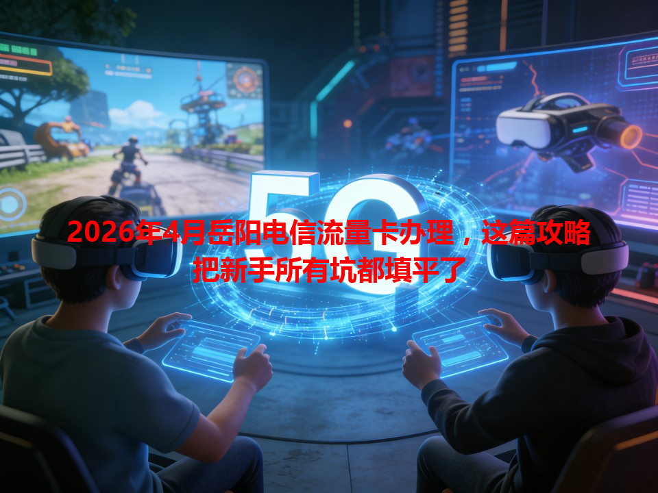 2026年4月岳阳电信流量卡办理，这篇攻略把新手所有坑都填平了