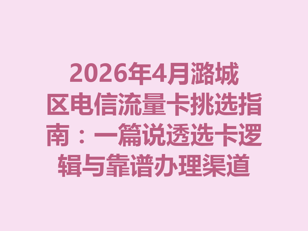 2026年4月潞城区电信流量卡挑选指南：一篇说透选卡逻辑与靠谱办理渠道