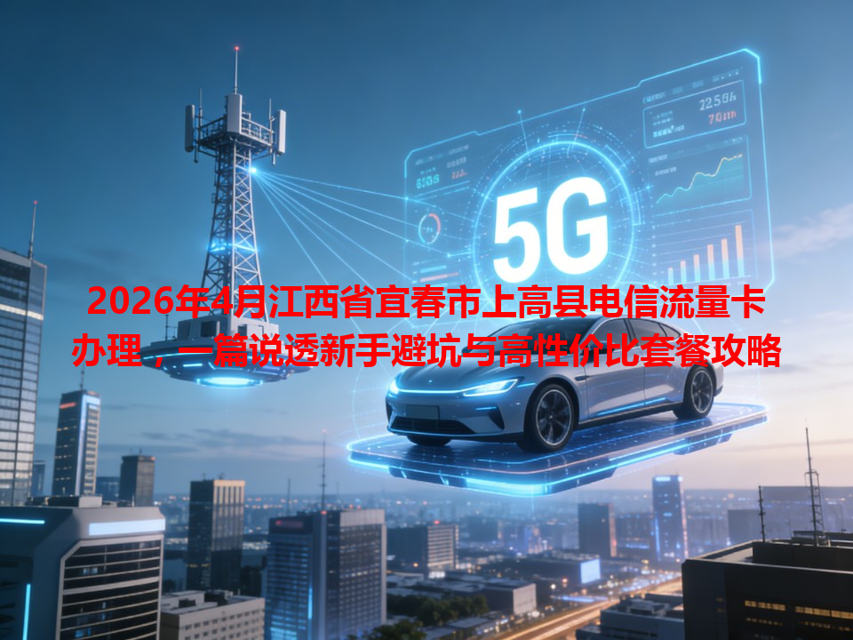 2026年4月江西省宜春市上高县电信流量卡办理，一篇说透新手避坑与高性价比套餐攻略