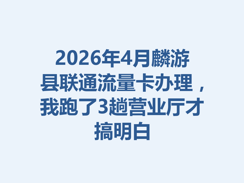 2026年4月麟游县联通流量卡办理，我跑了3趟营业厅才搞明白