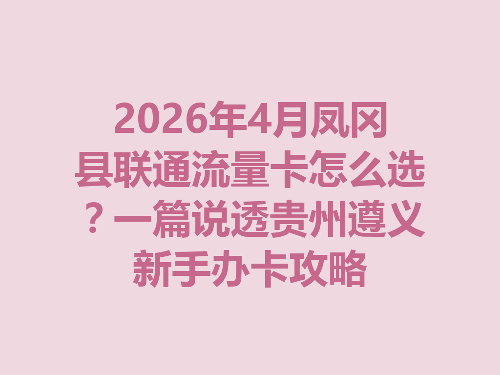2026年4月凤冈县联通流量卡怎么选？一篇说透贵州遵义新手办卡攻略