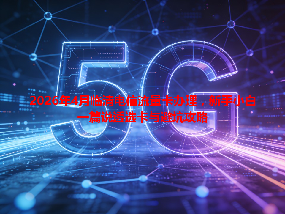 2026年4月临清电信流量卡办理，新手小白一篇说透选卡与避坑攻略