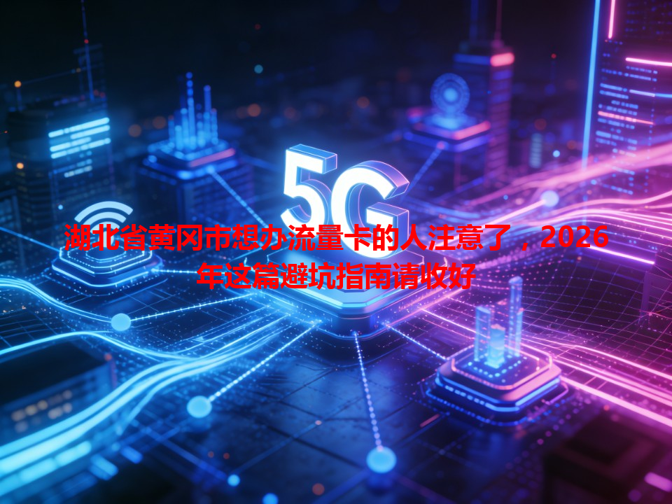 湖北省黄冈市想办流量卡的人注意了，2026年这篇避坑指南请收好