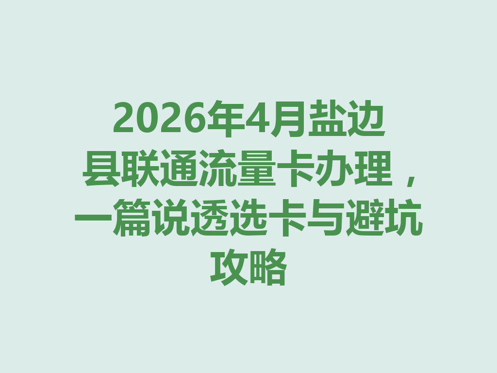 2026年4月盐边县联通流量卡办理，一篇说透选卡与避坑攻略