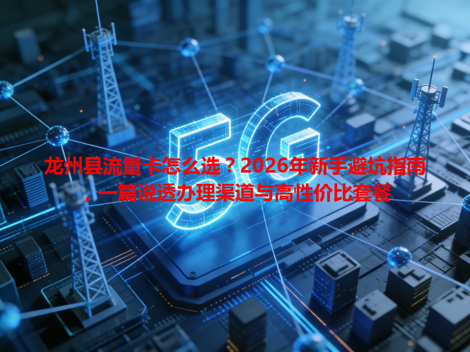 龙州县流量卡怎么选？2026年新手避坑指南，一篇说透办理渠道与高性价比套餐