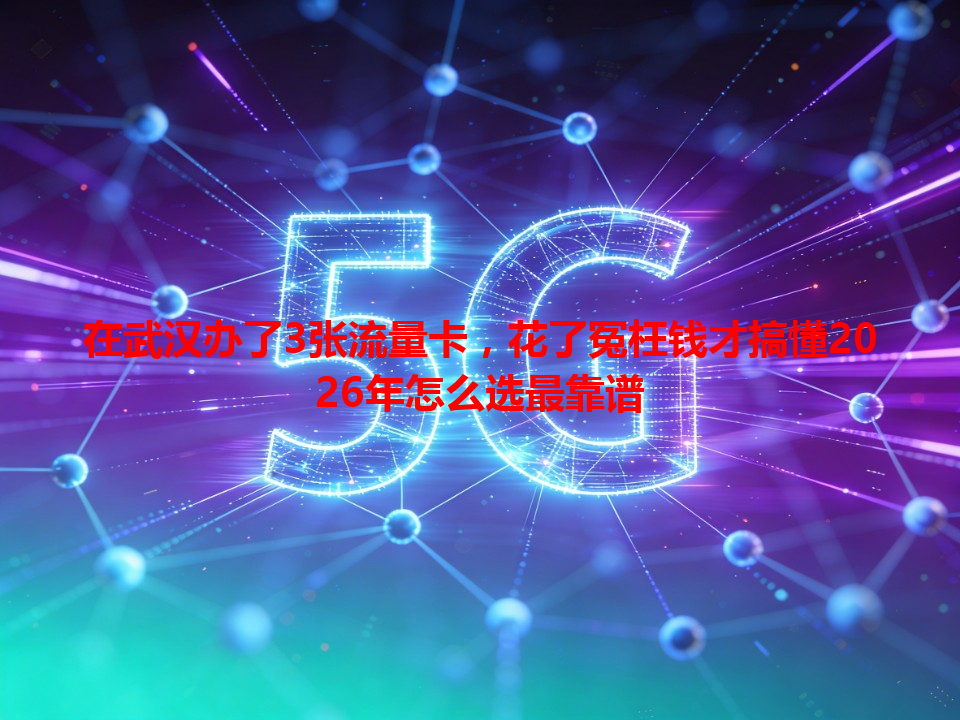 在武汉办了3张流量卡，花了冤枉钱才搞懂2026年怎么选最靠谱