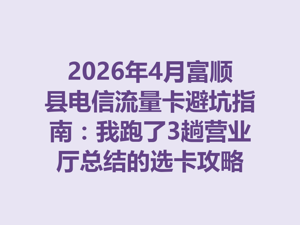 2026年4月富顺县电信流量卡避坑指南：我跑了3趟营业厅总结的选卡攻略
