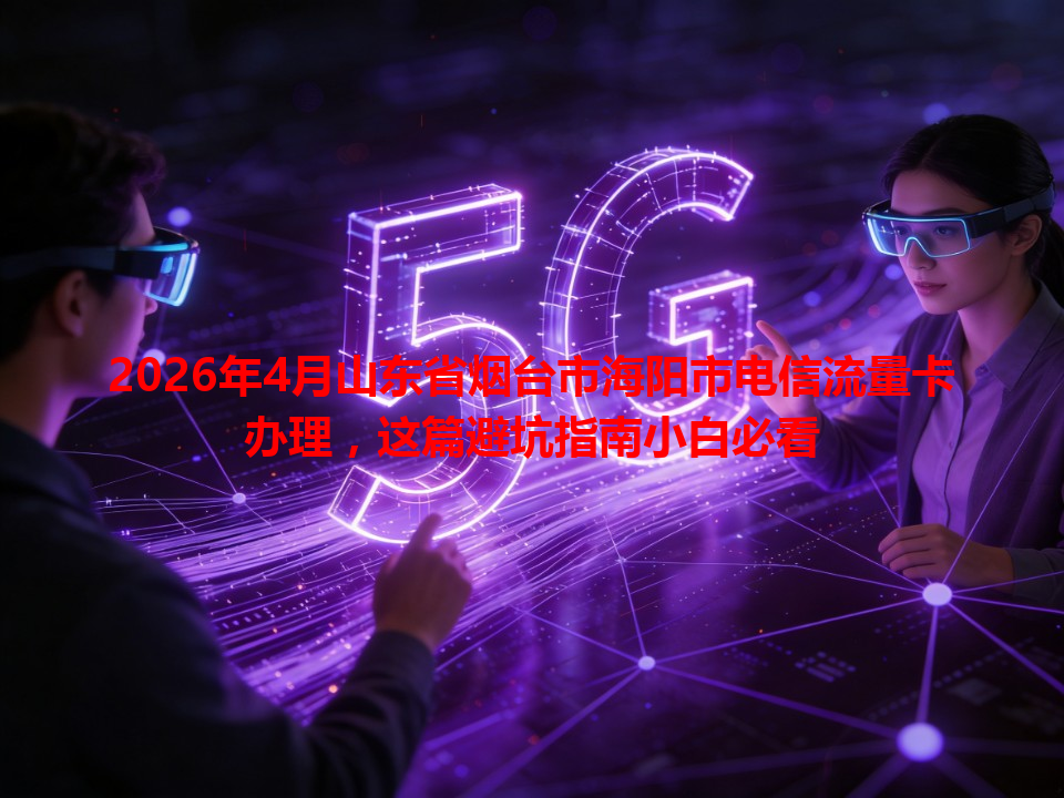 2026年4月山东省烟台市海阳市电信流量卡办理，这篇避坑指南小白必看