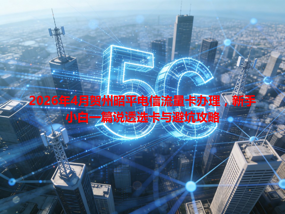 2026年4月贺州昭平电信流量卡办理，新手小白一篇说透选卡与避坑攻略