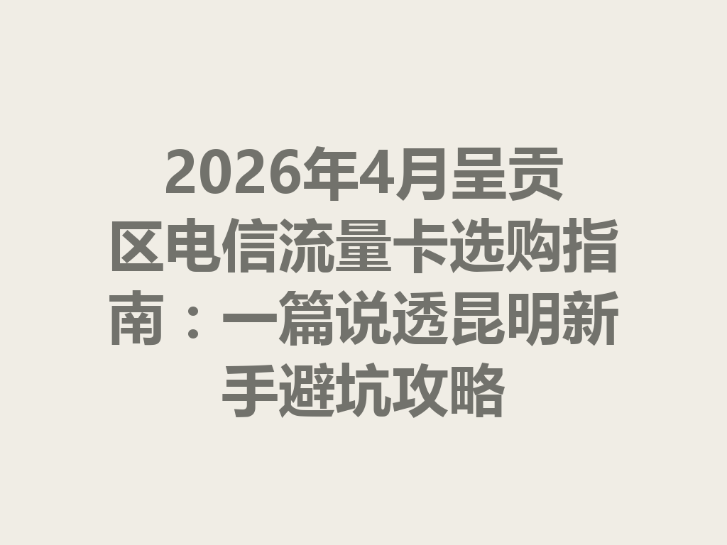 2026年4月呈贡区电信流量卡选购指南：一篇说透昆明新手避坑攻略