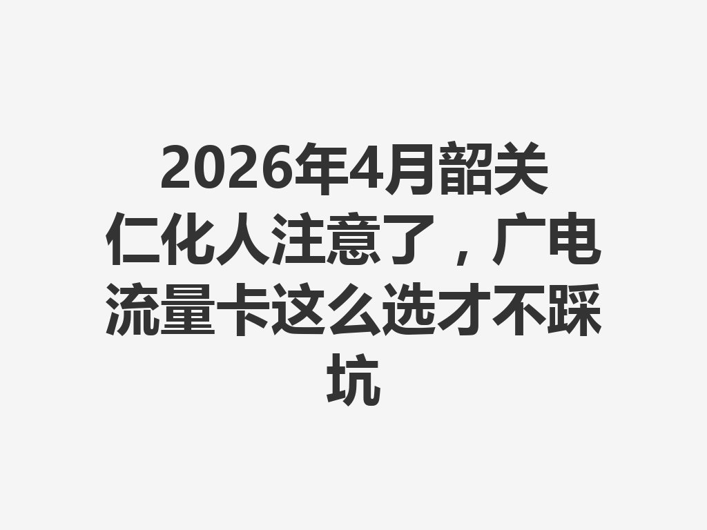 2026年4月韶关仁化人注意了，广电流量卡这么选才不踩坑