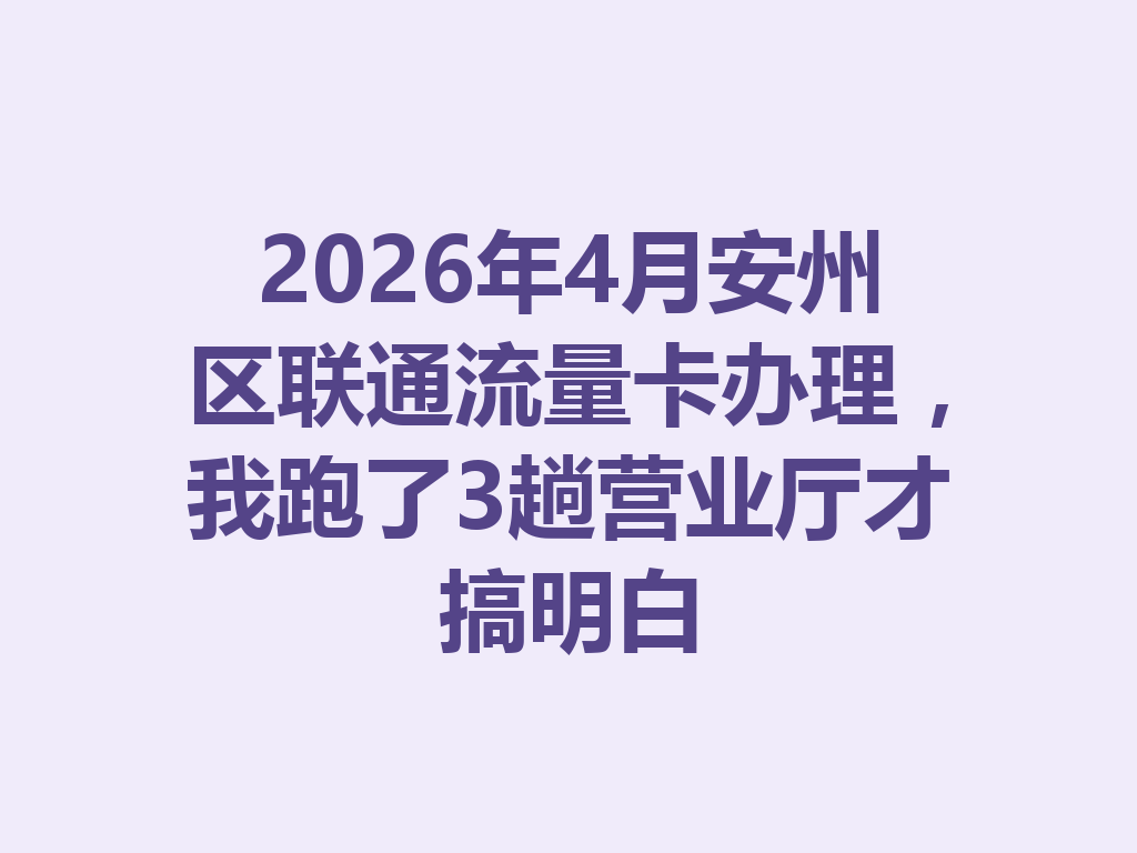 2026年4月安州区联通流量卡办理，我跑了3趟营业厅才搞明白
