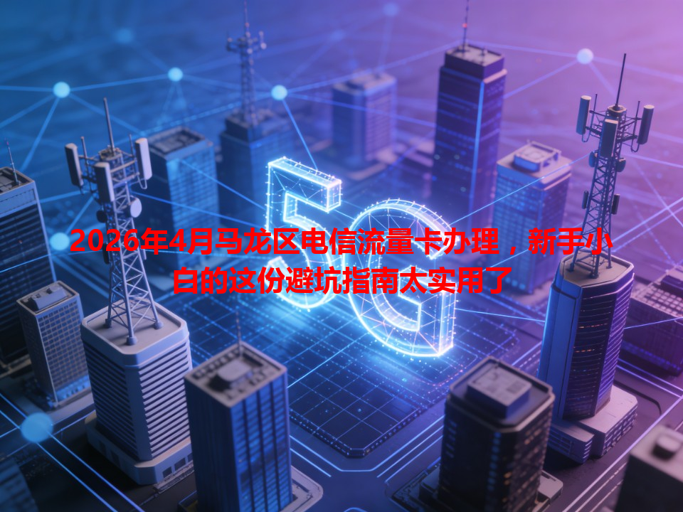 2026年4月马龙区电信流量卡办理，新手小白的这份避坑指南太实用了