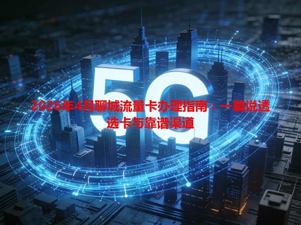 2026年4月聊城流量卡办理指南：一篇说透选卡与靠谱渠道