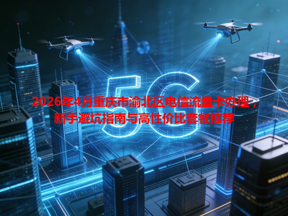 2026年4月重庆市渝北区电信流量卡办理，新手避坑指南与高性价比套餐推荐