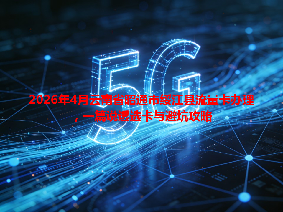 2026年4月云南省昭通市绥江县流量卡办理，一篇说透选卡与避坑攻略