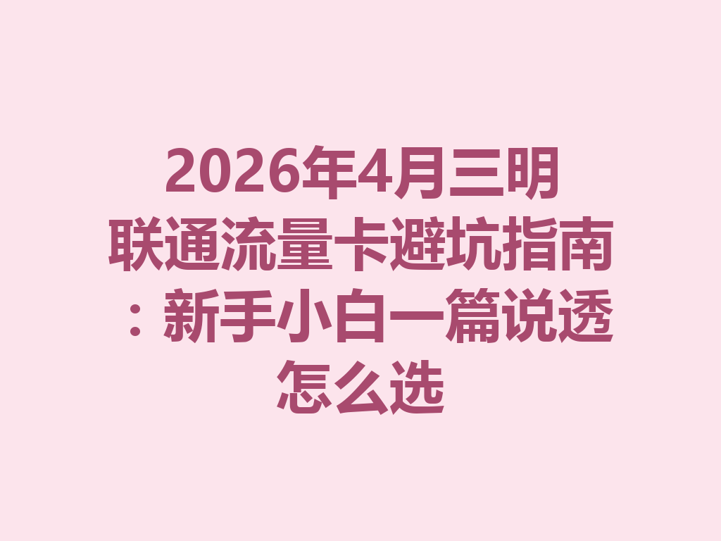 2026年4月三明联通流量卡避坑指南：新手小白一篇说透怎么选