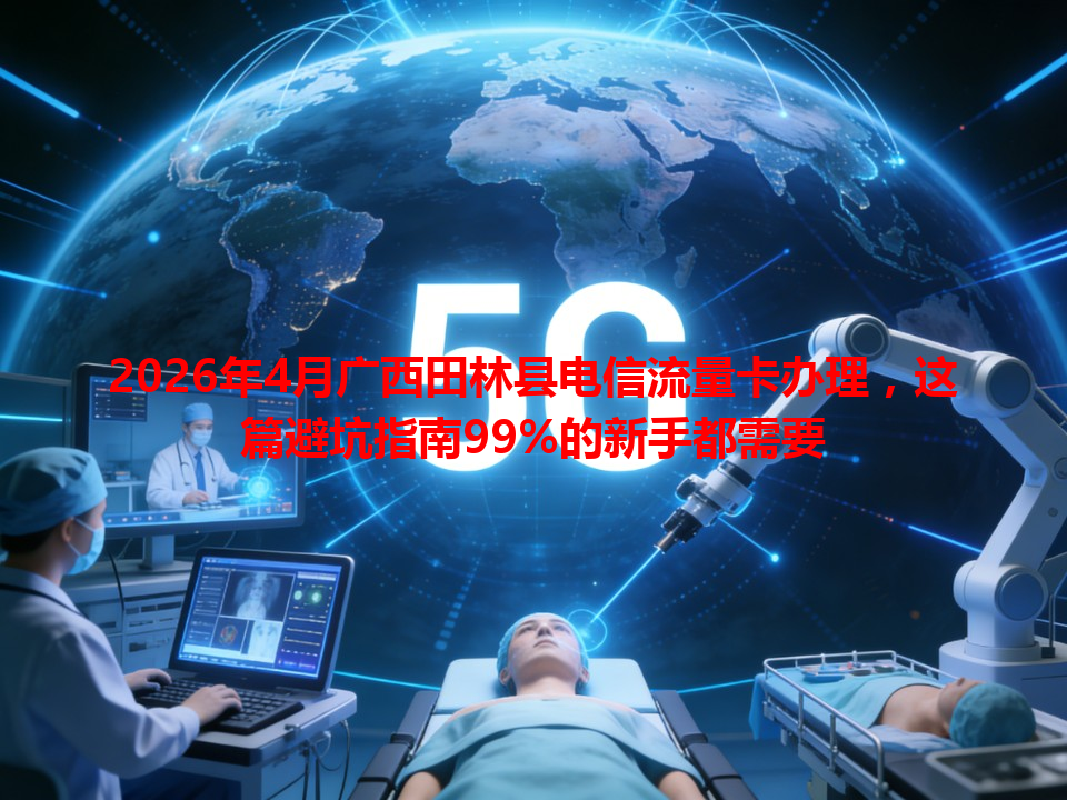 2026年4月广西田林县电信流量卡办理，这篇避坑指南99%的新手都需要