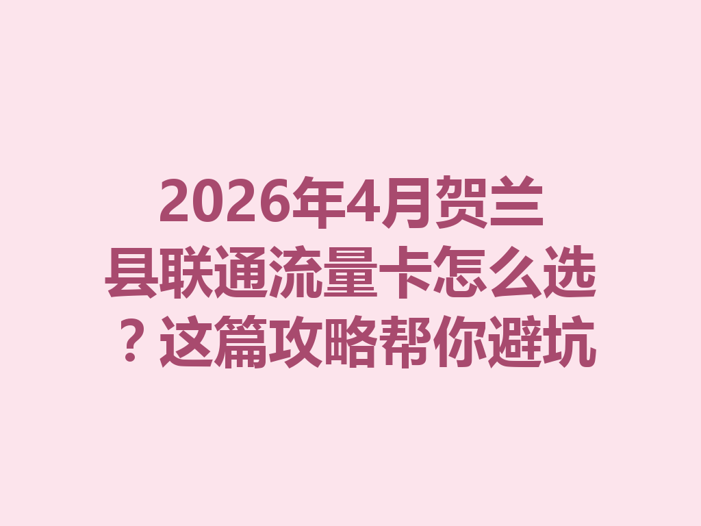 2026年4月贺兰县联通流量卡怎么选？这篇攻略帮你避坑