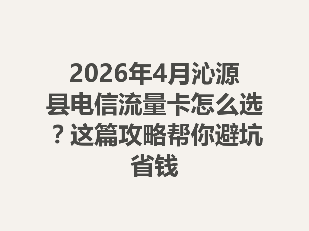 2026年4月沁源县电信流量卡怎么选？这篇攻略帮你避坑省钱