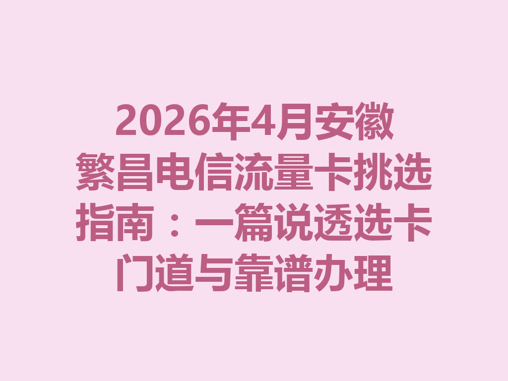 2026年4月安徽繁昌电信流量卡挑选指南：一篇说透选卡门道与靠谱办理