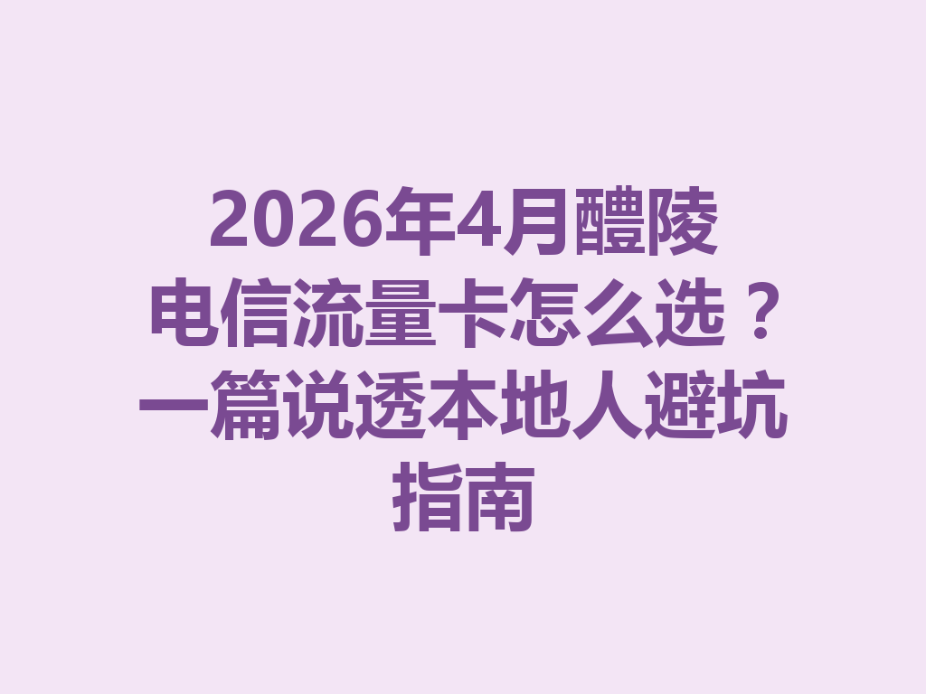 2026年4月醴陵电信流量卡怎么选？一篇说透本地人避坑指南