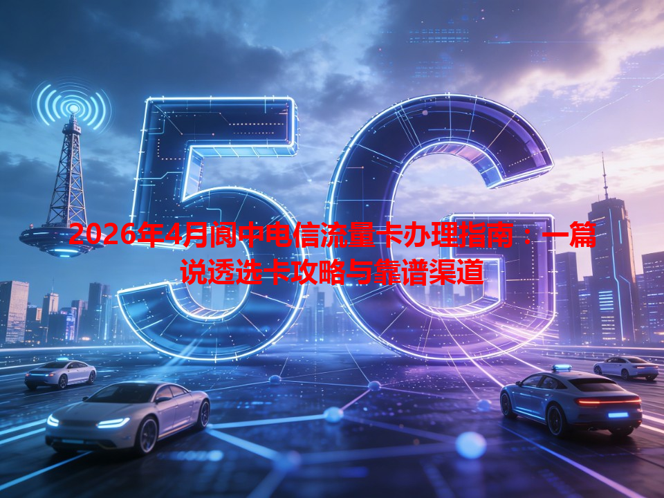 2026年4月阆中电信流量卡办理指南：一篇说透选卡攻略与靠谱渠道