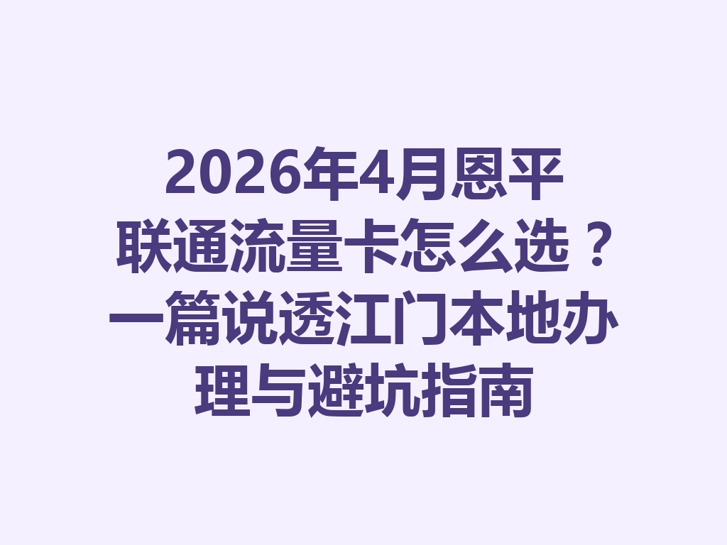 2026年4月恩平联通流量卡怎么选？一篇说透江门本地办理与避坑指南